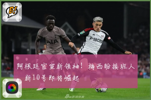 阿根廷官宣新领袖!梅西盼接班人,新10号即将崛起