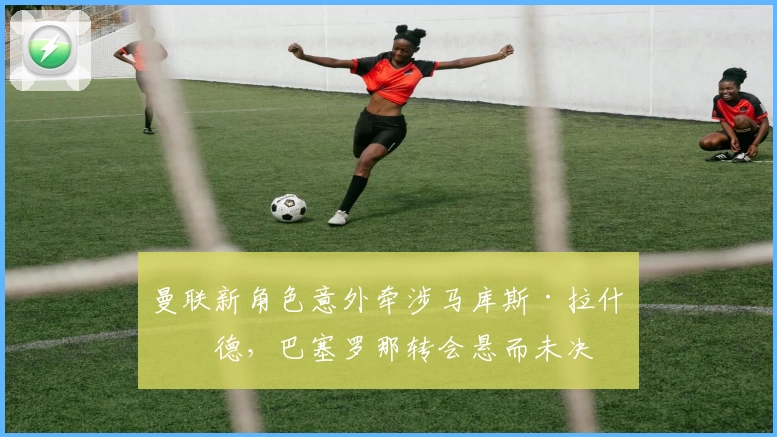 曼联新角色意外牵涉马库斯·拉什福德，巴塞罗那转会悬而未决