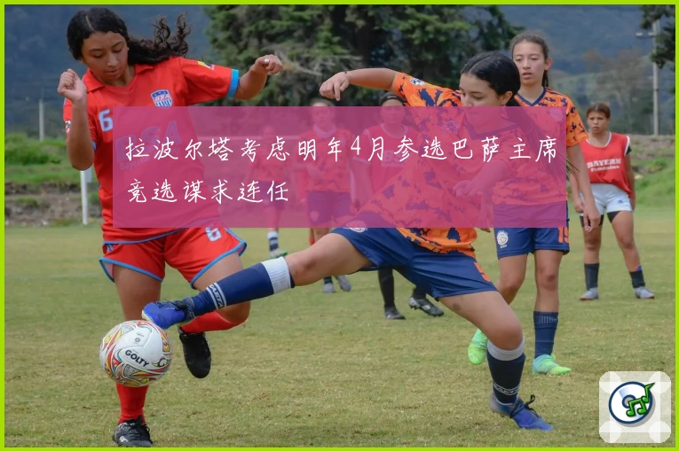 拉波尔塔考虑明年4月参选巴萨主席竞选谋求连任