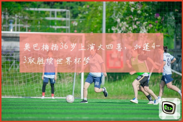 奥巴梅扬36岁上演大四喜，加蓬4-3取胜续世界杯梦