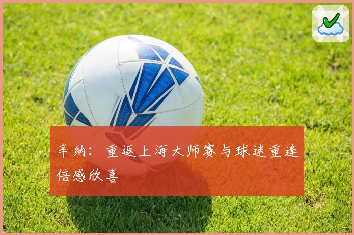 辛纳：重返上海大师赛与球迷重逢倍感欣喜