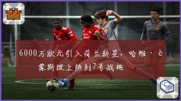 6000万欧元引入荷兰新星，哈维·西蒙斯披上热刺7号战袍