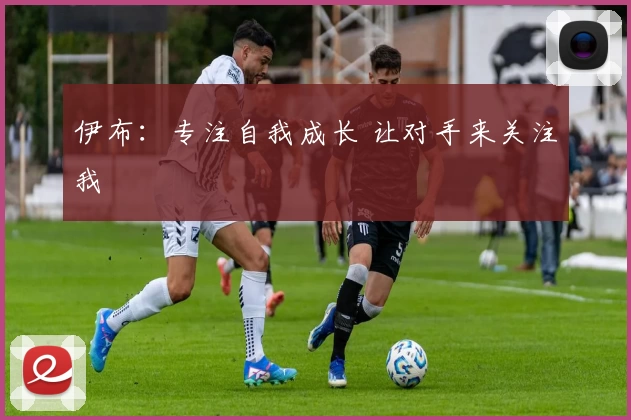 伊布:专注自我成长 让对手来关注我