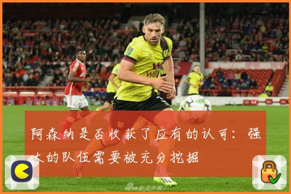 阿森纳是否收获了应有的认可：强大的队伍需要被充分挖掘