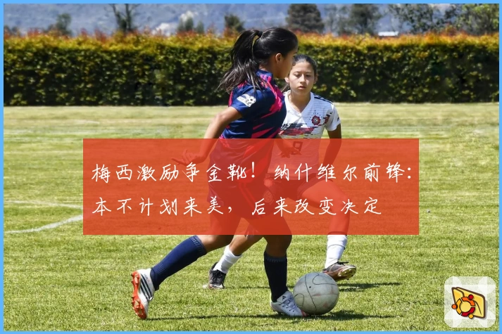 梅西激励争金靴！纳什维尔前锋：本不计划来美，后来改变决定
