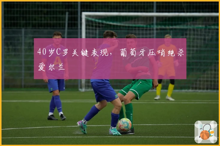 40岁C罗关键表现，葡萄牙压哨绝杀爱尔兰