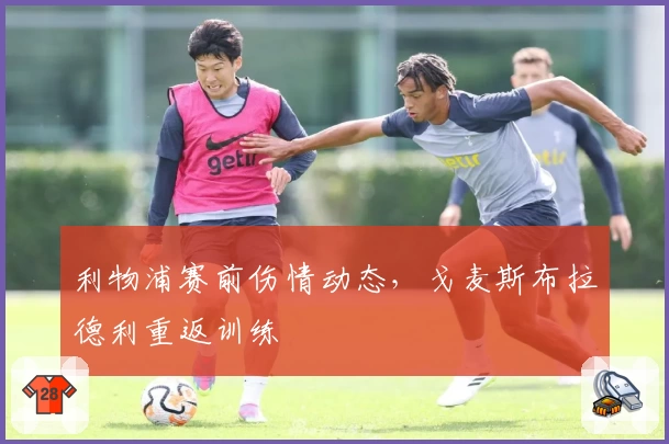 利物浦赛前伤情动态，戈麦斯布拉德利重返训练