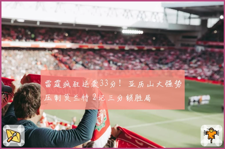 雷霆疯狂逆袭33分！亚历山大强势压制莫兰特 2记三分锁胜局