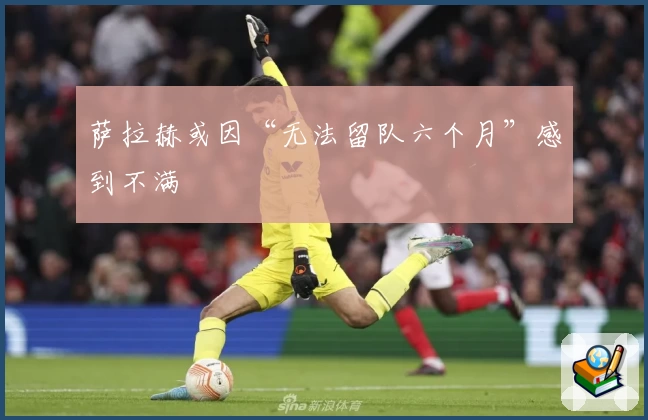 萨拉赫或因“无法留队六个月”感到不满