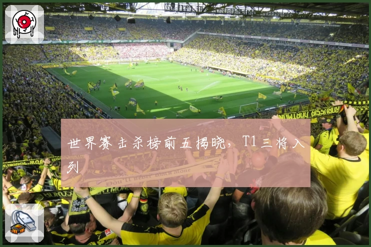 世界赛击杀榜前五揭晓，T1三将入列