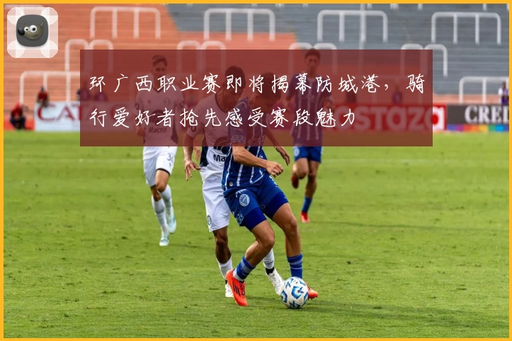 环广西职业赛即将揭幕防城港，骑行爱好者抢先感受赛段魅力