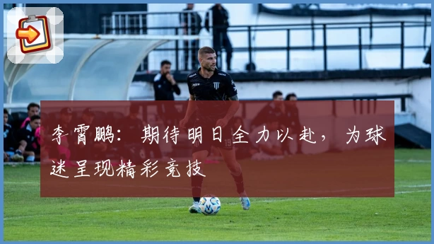 李霄鹏：期待明日全力以赴，为球迷呈现精彩竞技