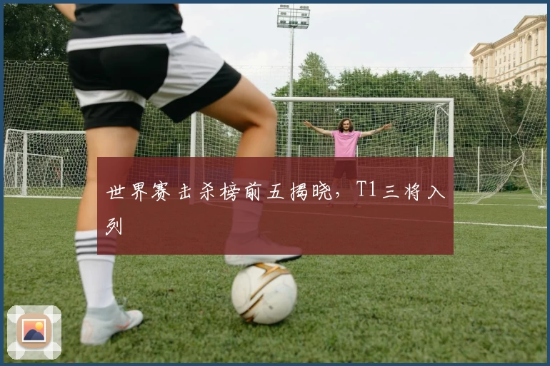 世界赛击杀榜前五揭晓，T1三将入列