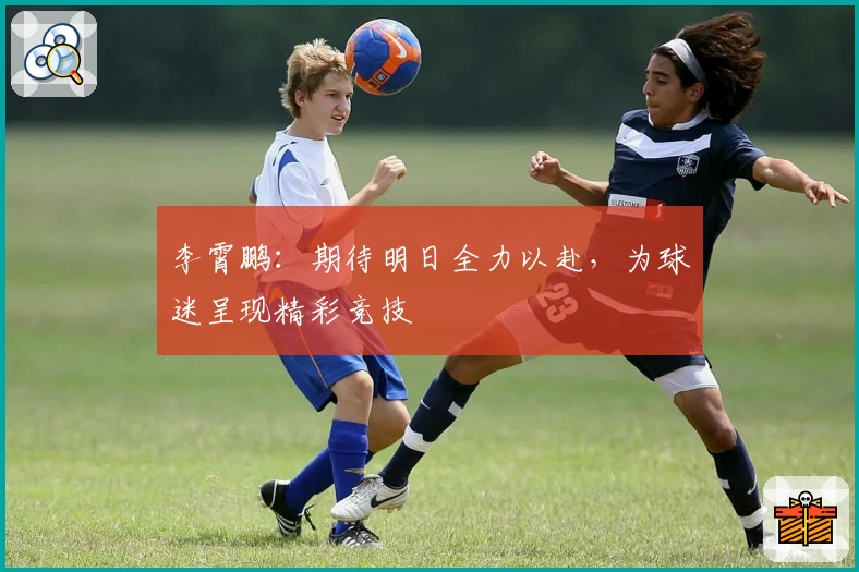李霄鹏：期待明日全力以赴，为球迷呈现精彩竞技