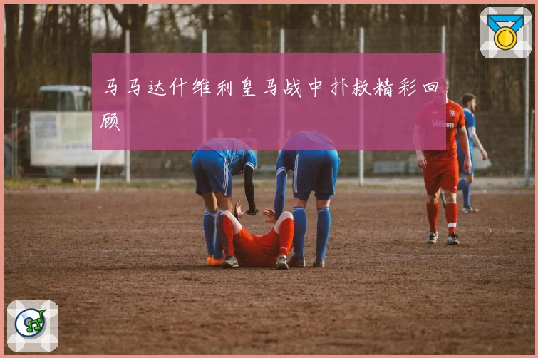 马马达什维利皇马战中扑救精彩回顾