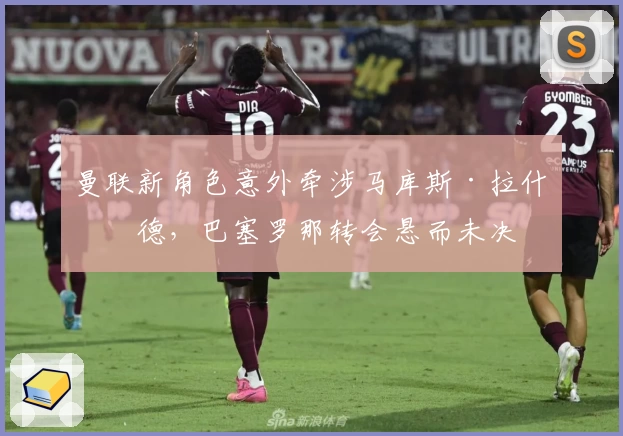 曼联新角色意外牵涉马库斯·拉什福德，巴塞罗那转会悬而未决